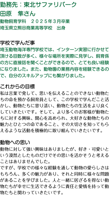 勤務先：東北サファリパーク 田原　隼さん 動物飼育学科　２０２５年３月卒業 埼玉県立熊谷商業高等学校　出身 学校で学んだ事 埼玉動物海洋専門学校では、インターン実習に行かせて頂ける回数が多く、様々な場所を実際に見学し、飼育係の方に直接話を聞くことができるので、とても良い経験になりました。また、動物園の業務内容を経験できるので、自分のスキルアップにも繋がりました。 これからの目標 私は言葉で発して、思いを伝えることのできない動物たちの命を預かる飼育員として、この学校で学んだこと活かし、動物たちに寄り添い、動物たちの生活をより良くしていきたいです。そして、より多くのお客様が動物たちに対する興味、関心を高められ、大好きな動物たちの魅力とひとつの命であること、その大切さを知ってもらえるような活動を積極的に取り組んでいきたいです。 動物への思い 動物に対して強い興味はありましたが、好き・可愛いという漠然としたものだけでその思いを活かそうと考えることはありませんでした。 ですが、学校での様々な経験を通して動物の愛らしさはもちろん、多くの魅力があり、それと同時に様々な問題があることを学びました。人と一緒に居ざるを得ない動物たちが幸せに生活できるように責任と愛情を持って動物たちと関わっていきたいです。 