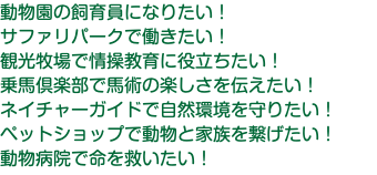 動物園の飼育員になりたい！ サファリパークで働きたい！ 観光牧場で情操教育に役立ちたい！ 乗馬倶楽部で馬術の楽しさを伝えたい！ ネイチャーガイドで自然環境を守りたい！ ペットショップで動物と家族を繋げたい！ 動物病院で命を救いたい！